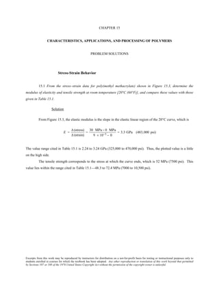 Excerpts from this work may be reproduced by instructors for distribution on a not-for-profit basis for testing or instructional purposes only to
students enrolled in courses for which the textbook has been adopted. Any other reproduction or translation of this work beyond that permitted
by Sections 107 or 108 of the 1976 United States Copyright Act without the permission of the copyright owner is unlawful.
CHAPTER 15
CHARACTERISTICS, APPLICATIONS, AND PROCESSING OF POLYMERS
PROBLEM SOLUTIONS
Stress-Strain Behavior
15.1 From the stress–strain data for poly(methyl methacrylate) shown in Figure 15.3, determine the
modulus of elasticity and tensile strength at room temperature [20°C (68°F)], and compare these values with those
given in Table 15.1.
Solution
From Figure 15.3, the elastic modulus is the slope in the elastic linear region of the 20°C curve, which is
E =
∆ (stress)
∆ (strain)
=
30 MPa− 0 MPa
9 × 10−3 − 0
= 3.3 GPa (483,000 psi)
The value range cited in Table 15.1 is 2.24 to 3.24 GPa (325,000 to 470,000 psi). Thus, the plotted value is a little
on the high side.
The tensile strength corresponds to the stress at which the curve ends, which is 52 MPa (7500 psi). This
value lies within the range cited in Table 15.1—48.3 to 72.4 MPa (7000 to 10,500 psi).
 