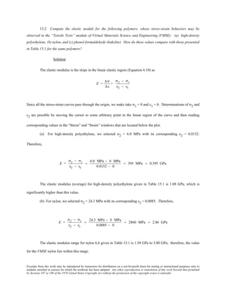 Excerpts from this work may be reproduced by instructors for distribution on a not-for-profit basis for testing or instructional purposes only to
students enrolled in courses for which the textbook has been adopted. Any other reproduction or translation of this work beyond that permitted
by Sections 107 or 108 of the 1976 United States Copyright Act without the permission of the copyright owner is unlawful.
15.2 Compute the elastic moduli for the following polymers, whose stress-strain behaviors may be
observed in the “Tensile Tests” module of Virtual Materials Science and Engineering (VMSE): (a) high-density
polyethylene, (b) nylon, and (c) phenol-formaldehyde (bakelite). How do these values compare with those presented
in Table 15.1 for the same polymers?
Solution
The elastic modulus is the slope in the linear elastic region (Equation 6.10) as
E =
∆σ
∆ε
=
σ2 − σ1
ε2 − ε1
Since all the stress-strain curves pass through the origin, we make take σ1 = 0 and ε1 = 0. Determinations of σ2 and
ε2 are possible by moving the cursor to some arbitrary point in the linear region of the curve and then reading
corresponding values in the “Stress” and “Strain” windows that are located below the plot.
(a) For high-density polyethylene, we selected σ2 = 6.0 MPa with its corresponding ε2 = 0.0152.
Therefore,
E =
σ2 − σ1
ε2 − ε1
=
6.0 MPa − 0 MPa
0.0152 − 0
= 395 MPa = 0.395 GPa
The elastic modulus (average) for high-density polyethylene given in Table 15.1 is 1.08 GPa, which is
significantly higher than this value.
(b) For nylon, we selected σ2 = 24.3 MPa with its corresponding ε2 = 0.0085. Therefore,
E =
σ2 − σ1
ε2 − ε1
=
24.3 MPa − 0 MPa
0.0085 − 0
= 2860 MPa = 2.86 GPa
The elastic modulus range for nylon 6,6 given in Table 15.1 is 1.58 GPa to 3.80 GPa; therefore, the value
for the VMSE nylon lies within this range.
 