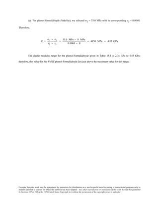 Excerpts from this work may be reproduced by instructors for distribution on a not-for-profit basis for testing or instructional purposes only to
students enrolled in courses for which the textbook has been adopted. Any other reproduction or translation of this work beyond that permitted
by Sections 107 or 108 of the 1976 United States Copyright Act without the permission of the copyright owner is unlawful.
(c) For phenol-formaldehyde (bakelite), we selected σ2 = 33.0 MPa with its corresponding ε2 = 0.0068.
Therefore,
E =
σ2 − σ1
ε2 − ε1
=
33.0 MPa − 0 MPa
0.0068 − 0
= 4850 MPa = 4.85 GPa
The elastic modulus range for the phenol-formaldehyde given in Table 15.1 is 2.76 GPa to 4.83 GPa;
therefore, this value for the VMSE phenol-formaldehyde lies just above the maximum value for this range.
 