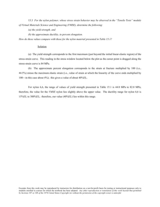 Excerpts from this work may be reproduced by instructors for distribution on a not-for-profit basis for testing or instructional purposes only to
students enrolled in courses for which the textbook has been adopted. Any other reproduction or translation of this work beyond that permitted
by Sections 107 or 108 of the 1976 United States Copyright Act without the permission of the copyright owner is unlawful.
15.3 For the nylon polymer, whose stress strain behavior may be observed in the “Tensile Tests” module
of Virtual Materials Science and Engineering (VMSE), determine the following:
(a) the yield strength, and
(b) the approximate ductility, in percent elongation.
How do these values compare with those for the nylon material presented in Table 15.1?
Solution
(a) The yield strength corresponds to the first maximum (just beyond the initial linear-elastic region) of the
stress-strain curve. This reading in the stress window located below the plot as the curser point is dragged along the
stress-strain curve is 84 MPa.
(b) The approximate percent elongation corresponds to the strain at fracture multiplied by 100 (i.e.,
44.5%) minus the maximum elastic strain (i.e., value of strain at which the linearity of the curve ends multiplied by
100—in this case about 4%); this gives a value of about 40%EL.
For nylon 6,6, the range of values of yield strength presented in Table 15.1 is 44.8 MPa to 82.8 MPa;
therefore, the value for the VMSE nylon lies slightly above the upper value. The ductility range for nylon 6,6 is
15%EL to 300%EL; therefore, our value (40%EL) lies within this range.
 