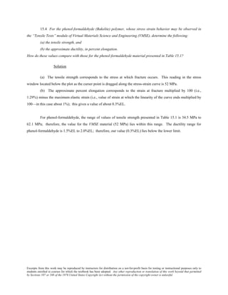 Excerpts from this work may be reproduced by instructors for distribution on a not-for-profit basis for testing or instructional purposes only to
students enrolled in courses for which the textbook has been adopted. Any other reproduction or translation of this work beyond that permitted
by Sections 107 or 108 of the 1976 United States Copyright Act without the permission of the copyright owner is unlawful.
15.4 For the phenol-formaldehyde (Bakelite) polymer, whose stress strain behavior may be observed in
the “Tensile Tests” module of Virtual Materials Science and Engineering (VMSE), determine the following:
(a) the tensile strength, and
(b) the approximate ductility, in percent elongation.
How do these values compare with those for the phenol-formaldehyde material presented in Table 15.1?
Solution
(a) The tensile strength corresponds to the stress at which fracture occurs. This reading in the stress
window located below the plot as the curser point is dragged along the stress-strain curve is 52 MPa.
(b) The approximate percent elongation corresponds to the strain at fracture multiplied by 100 (i.e.,
1.29%) minus the maximum elastic strain (i.e., value of strain at which the linearity of the curve ends multiplied by
100—in this case about 1%); this gives a value of about 0.3%EL.
For phenol-formaldehyde, the range of values of tensile strength presented in Table 15.1 is 34.5 MPa to
62.1 MPa; therefore, the value for the VMSE material (52 MPa) lies within this range. The ductility range for
phenol-formaldehyde is 1.5%EL to 2.0%EL; therefore, our value (0.3%EL) lies below the lower limit.
 