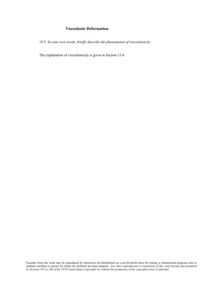 Excerpts from this work may be reproduced by instructors for distribution on a not-for-profit basis for testing or instructional purposes only to
students enrolled in courses for which the textbook has been adopted. Any other reproduction or translation of this work beyond that permitted
by Sections 107 or 108 of the 1976 United States Copyright Act without the permission of the copyright owner is unlawful.
Viscoelastic Deformation
15.5 In your own words, briefly describe the phenomenon of viscoelasticity.
The explanation of viscoelasticity is given in Section 15.4.
 