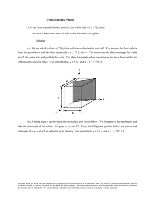 Excerpts from this work may be reproduced by instructors for distribution on a not-for-profit basis for testing or instructional purposes only to
students enrolled in courses for which the textbook has been adopted. Any other reproduction or translation of this work beyond that permitted
by Sections 107 or 108 of the 1976 United States Copyright Act without the permission of the copyright owner is unlawful.
Crystallographic Planes
3.38 (a) Draw an orthorhombic unit cell, and within that cell a (210) plane.
(b) Draw a monoclinic unit cell, and within that cell a (002) plane.
Solution
(a) We are asked to draw a (210) plane within an orthorhombic unit cell. First remove the three indices
from the parentheses, and take their reciprocals--i.e., 1/2, 1, and ∞. This means that the plane intercepts the x-axis
at a/2, the y-axis at b, and parallels the z-axis. The plane that satisfies these requirements has been drawn within the
orthorhombic unit cell below. (For orthorhombic, a ≠ b ≠ c, and α = β = γ = 90°.)
(b) A (002) plane is drawn within the monoclinic cell shown below. We first remove the parentheses and
take the reciprocals of the indices; this gives ∞, ∞, and 1/2. Thus, the (002) plane parallels both x- and y-axes, and
intercepts the z-axis at a/2, as indicated in the drawing. (For monoclinic, a ≠ b ≠ c, and α = γ = 90° ≠ β.)
 