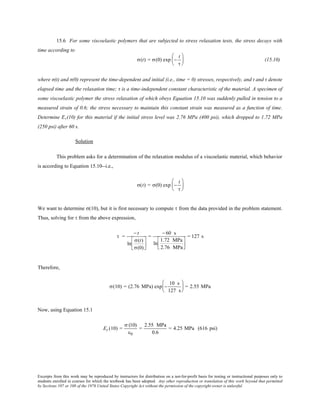 Excerpts from this work may be reproduced by instructors for distribution on a not-for-profit basis for testing or instructional purposes only to
students enrolled in courses for which the textbook has been adopted. Any other reproduction or translation of this work beyond that permitted
by Sections 107 or 108 of the 1976 United States Copyright Act without the permission of the copyright owner is unlawful.
15.6 For some viscoelastic polymers that are subjected to stress relaxation tests, the stress decays with
time according to
σ(t) = σ(0) exp −
t
τ





 (15.10)
where σ(t) and σ(0) represent the time-dependent and initial (i.e., time = 0) stresses, respectively, and t and τ denote
elapsed time and the relaxation time; τ is a time-independent constant characteristic of the material. A specimen of
some viscoelastic polymer the stress relaxation of which obeys Equation 15.10 was suddenly pulled in tension to a
measured strain of 0.6; the stress necessary to maintain this constant strain was measured as a function of time.
Determine Er(10) for this material if the initial stress level was 2.76 MPa (400 psi), which dropped to 1.72 MPa
(250 psi) after 60 s.
Solution
This problem asks for a determination of the relaxation modulus of a viscoelastic material, which behavior
is according to Equation 15.10--i.e.,
σ(t) = σ(0) exp −
t
τ






We want to determine σ(10), but it is first necessary to compute τ from the data provided in the problem statement.
Thus, solving for τ from the above expression,
τ =
− t
ln
σ(t)
σ(0)






=
− 60 s
ln
1.72 MPa
2.76 MPa




= 127 s
Therefore,
σ(10) = (2.76 MPa) exp −
10 s
127 s





 = 2.55 MPa
Now, using Equation 15.1
Er (10) =
σ (10)
ε0
=
2.55 MPa
0.6
= 4.25 MPa (616 psi)
 