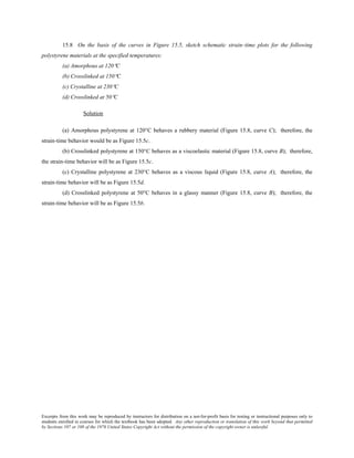 Excerpts from this work may be reproduced by instructors for distribution on a not-for-profit basis for testing or instructional purposes only to
students enrolled in courses for which the textbook has been adopted. Any other reproduction or translation of this work beyond that permitted
by Sections 107 or 108 of the 1976 United States Copyright Act without the permission of the copyright owner is unlawful.
15.8 On the basis of the curves in Figure 15.5, sketch schematic strain–time plots for the following
polystyrene materials at the specified temperatures:
(a) Amorphous at 120°C
(b) Crosslinked at 150°C
(c) Crystalline at 230°C
(d) Crosslinked at 50°C
Solution
(a) Amorphous polystyrene at 120°C behaves a rubbery material (Figure 15.8, curve C); therefore, the
strain-time behavior would be as Figure 15.5c.
(b) Crosslinked polystyrene at 150°C behaves as a viscoelastic material (Figure 15.8, curve B); therefore,
the strain-time behavior will be as Figure 15.5c.
(c) Crystalline polystyrene at 230°C behaves as a viscous liquid (Figure 15.8, curve A); therefore, the
strain-time behavior will be as Figure 15.5d.
(d) Crosslinked polystyrene at 50°C behaves in a glassy manner (Figure 15.8, curve B); therefore, the
strain-time behavior will be as Figure 15.5b.
 