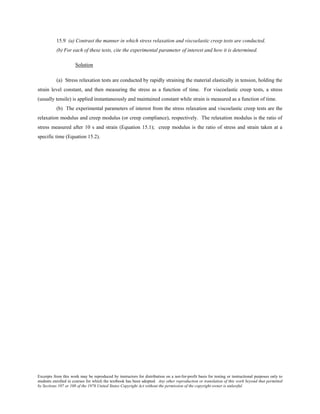 Excerpts from this work may be reproduced by instructors for distribution on a not-for-profit basis for testing or instructional purposes only to
students enrolled in courses for which the textbook has been adopted. Any other reproduction or translation of this work beyond that permitted
by Sections 107 or 108 of the 1976 United States Copyright Act without the permission of the copyright owner is unlawful.
15.9 (a) Contrast the manner in which stress relaxation and viscoelastic creep tests are conducted.
(b) For each of these tests, cite the experimental parameter of interest and how it is determined.
Solution
(a) Stress relaxation tests are conducted by rapidly straining the material elastically in tension, holding the
strain level constant, and then measuring the stress as a function of time. For viscoelastic creep tests, a stress
(usually tensile) is applied instantaneously and maintained constant while strain is measured as a function of time.
(b) The experimental parameters of interest from the stress relaxation and viscoelastic creep tests are the
relaxation modulus and creep modulus (or creep compliance), respectively. The relaxation modulus is the ratio of
stress measured after 10 s and strain (Equation 15.1); creep modulus is the ratio of stress and strain taken at a
specific time (Equation 15.2).
 