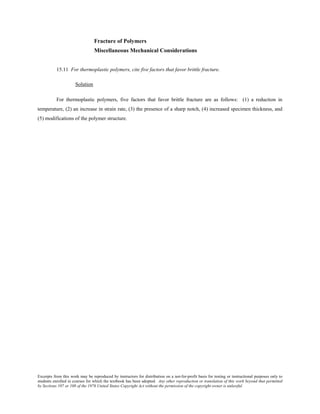Excerpts from this work may be reproduced by instructors for distribution on a not-for-profit basis for testing or instructional purposes only to
students enrolled in courses for which the textbook has been adopted. Any other reproduction or translation of this work beyond that permitted
by Sections 107 or 108 of the 1976 United States Copyright Act without the permission of the copyright owner is unlawful.
Fracture of Polymers
Miscellaneous Mechanical Considerations
15.11 For thermoplastic polymers, cite five factors that favor brittle fracture.
Solution
For thermoplastic polymers, five factors that favor brittle fracture are as follows: (1) a reduction in
temperature, (2) an increase in strain rate, (3) the presence of a sharp notch, (4) increased specimen thickness, and
(5) modifications of the polymer structure.
 