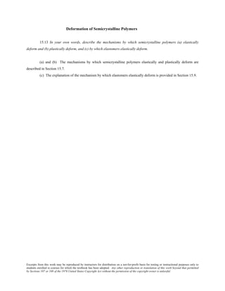 Excerpts from this work may be reproduced by instructors for distribution on a not-for-profit basis for testing or instructional purposes only to
students enrolled in courses for which the textbook has been adopted. Any other reproduction or translation of this work beyond that permitted
by Sections 107 or 108 of the 1976 United States Copyright Act without the permission of the copyright owner is unlawful.
Deformation of Semicrystalline Polymers
15.13 In your own words, describe the mechanisms by which semicrystalline polymers (a) elastically
deform and (b) plastically deform, and (c) by which elastomers elastically deform.
(a) and (b) The mechanisms by which semicrystalline polymers elastically and plastically deform are
described in Section 15.7.
(c) The explanation of the mechanism by which elastomers elastically deform is provided in Section 15.9.
 