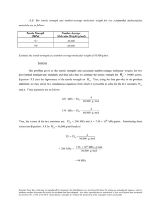 Excerpts from this work may be reproduced by instructors for distribution on a not-for-profit basis for testing or instructional purposes only to
students enrolled in courses for which the textbook has been adopted. Any other reproduction or translation of this work beyond that permitted
by Sections 107 or 108 of the 1976 United States Copyright Act without the permission of the copyright owner is unlawful.
15.17 The tensile strength and number-average molecular weight for two poly(methyl methacrylate)
materials are as follows:
Tensile Strength
(MPa)
Number-Average
Molecular Weight (g/mol)
107 40,000
170 60,000
Estimate the tensile strength at a number-average molecular weight of 30,000 g/mol.
Solution
This problem gives us the tensile strengths and associated number-average molecular weights for two
poly(methyl methacrylate) materials and then asks that we estimate the tensile strength for Mn = 30,000 g/mol.
Equation 15.3 cites the dependence of the tensile strength on Mn. Thus, using the data provided in the problem
statement, we may set up two simultaneous equations from which it is possible to solve for the two constants TS∞
and A. These equations are as follows:
107 MPa = TS∞ −
A
40,000 g /mol
170 MPa = TS∞ −
A
60,000 g /mol
Thus, the values of the two constants are: TS∞ = 296 MPa and A = 7.56 × 106 MPa-g/mol. Substituting these
values into Equation 15.3 for Mn = 30,000 g/mol leads to
TS = TS∞ −
A
30,000 g /mol
= 296 MPa −
7.56 × 106 MPa - g/mol
30,000 g/mol
= 44 MPa
 