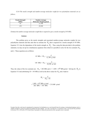 Excerpts from this work may be reproduced by instructors for distribution on a not-for-profit basis for testing or instructional purposes only to
students enrolled in courses for which the textbook has been adopted. Any other reproduction or translation of this work beyond that permitted
by Sections 107 or 108 of the 1976 United States Copyright Act without the permission of the copyright owner is unlawful.
15.18 The tensile strength and number-average molecular weight for two polyethylene materials are as
follows:
Tensile Strength
(MPa)
Number-Average
Molecular Weight (g/mol)
85 12,700
150 28,500
Estimate the number-average molecular weight that is required to give a tensile strength of 195 MPa.
Solution
This problem gives us the tensile strengths and associated number-average molecular weights for two
polyethylene materials and then asks that we estimate the Mn that is required for a tensile strength of 195 MPa.
Equation 15.3 cites the dependence of the tensile strength on Mn. Thus, using the data provided in the problem
statement, we may set up two simultaneous equations from which it is possible to solve for the two constants TS∞
and A. These equations are as follows:
85 MPa = TS∞ −
A
12,700 g /mol
150 MPa = TS∞ −
A
28,500 g/mol
Thus, the values of the two constants are: TS∞ = 202 MPa and A = 1.489 × 106 MPa-g/mol. Solving for Mn in
Equation 15.3 and substituting TS = 195 MPa as well as the above values for TS∞ and A leads to
Mn =
A
TS∞ − TS
=
1.489 × 106 MPa- g /mol
202 MPa − 195 MPa
= 213,000 g/mol
 