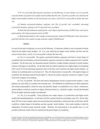 Excerpts from this work may be reproduced by instructors for distribution on a not-for-profit basis for testing or instructional purposes only to
students enrolled in courses for which the textbook has been adopted. Any other reproduction or translation of this work beyond that permitted
by Sections 107 or 108 of the 1976 United States Copyright Act without the permission of the copyright owner is unlawful.
15.19 For each of the following pairs of polymers, do the following: (1) state whether or not it is possible
to decide whether one polymer has a higher tensile modulus than the other; (2) if this is possible, note which has the
higher tensile modulus and then cite the reason(s) for your choice; and (3) if it is not possible to decide, then state
why.
(a) Random acrylonitrile-butadiene copolymer with 10% of possible sites crosslinked; alternating
acrylonitrile-butadiene copolymer with 5% of possible sites crosslinked
(b) Branched and syndiotactic polypropylene with a degree of polymerization of 5000; linear and isotactic
polypropylene with a degree of polymerization of 3000
(c) Branched polyethylene with a number-average molecular weight of 250,000 g/mol; linear and isotactic
poly(vinyl chloride) with a number-average molecular weight of 200,000 g/mol
Solution
For each of four pairs of polymers, we are to do the following: (1) determine whether or not it is possible to decide
which has the higher tensile modulus; (2) if so, note which has the higher tensile modulus and then state the
reasons for this choice; and (3) if it is not possible to decide, then state why.
(a) No, it is not possible. The random acrylonitrile-butadiene copolymer will tend to a lower degree of
crystallinity than the alternating acrylonitrile-butadiene copolymer inasmuch as random copolymers don’t normally
crystallize. On this basis only, the alternating material would have a higher modulus inasmuch as tensile modulus
increases with degree of crystallinity. On the other hand, the random copolymer has a higher degree of crosslinking
(10% versus 5% for the alternating copolymer), and, on this basis only would have the higher tensile modulus—an
increase in crosslinking leads to an increase in E. Thus, this determination is not possible; with regard to degree of
crystallinity the alternating material has the higher E, whereas the random copolymer would have a higher E value
on the basis of degree of crosslinking.
(b) Yes, it is possible. The linear and isotactic polypropylene will have a greater tensile modulus. Linear
polymers are more likely to crystallize that branched ones. The likelihood of crystallization for both syndiotactic
and isotactic polypropylene is about the same, and, therefore, degree is crystallization is not a factor. Furthermore,
tensile modulus is relatively insensitive to degree of polymerization (i.e., molecular weight)—the fact that branched
PP has the higher molecular weight is not important.
(c) No, it is not possible. Linear polymers have higher degrees of crystallization (and higher tensile
moduli) than branched polymers—on this basis, the PVC material should have the higher value of E. On the other
hand, PVC has a more complex repeat unit structure than does polyethylene, which means that, on this basis, the PE
would have a higher degree of crystallinity and also a greater tensile modulus. Also, tensile modulus is relatively
independent of number-average molecular weight. Therefore, this determination is not possible since it is not
possible to determine which of the two materials has the greater degree of crystallinity.
 