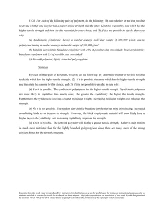 Excerpts from this work may be reproduced by instructors for distribution on a not-for-profit basis for testing or instructional purposes only to
students enrolled in courses for which the textbook has been adopted. Any other reproduction or translation of this work beyond that permitted
by Sections 107 or 108 of the 1976 United States Copyright Act without the permission of the copyright owner is unlawful.
15.20 For each of the following pairs of polymers, do the following: (1) state whether or not it is possible
to decide whether one polymer has a higher tensile strength than the other; (2) if this is possible, note which has the
higher tensile strength and then cite the reason(s) for your choice; and (3) if it is not possible to decide, then state
why.
(a) Syndiotactic polystyrene having a number-average molecular weight of 600,000 g/mol; atactic
polystyrene having a number-average molecular weight of 500,000 g/mol
(b) Random acrylonitrile-butadiene copolymer with 10% of possible sites crosslinked; block acrylonitrile-
butadiene copolymer with 5% of possible sites crosslinked
(c) Network polyester; lightly branched polypropylene
Solution
For each of three pairs of polymers, we are to do the following: (1) determine whether or not it is possible
to decide which has the higher tensile strength; (2) if it is possible, then note which has the higher tensile strength
and then state the reasons for this choice; and (3) if it is not possible to decide, to state why.
(a) Yes it is possible. The syndiotactic polystyrene has the higher tensile strength. Syndiotactic polymers
are more likely to crystallize than atactic ones; the greater the crystallinity, the higher the tensile strength.
Furthermore, the syndiotactic also has a higher molecular weight; increasing molecular weight also enhances the
strength.
(b) No it is not possible. The random acrylonitrile-butadiene copolymer has more crosslinking; increased
crosslinking leads to an increase in strength. However, the block copolymeric material will most likely have a
higher degree of crystallinity; and increasing crystallinity improves the strength.
(c) Yes it is possible. The network polyester will display a greater tensile strength. Relative chain motion
is much more restricted than for the lightly branched polypropylene since there are many more of the strong
covalent bonds for the network structure.
 