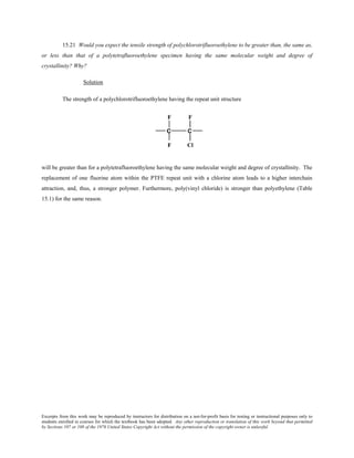Excerpts from this work may be reproduced by instructors for distribution on a not-for-profit basis for testing or instructional purposes only to
students enrolled in courses for which the textbook has been adopted. Any other reproduction or translation of this work beyond that permitted
by Sections 107 or 108 of the 1976 United States Copyright Act without the permission of the copyright owner is unlawful.
15.21 Would you expect the tensile strength of polychlorotrifluoroethylene to be greater than, the same as,
or less than that of a polytetrafluoroethylene specimen having the same molecular weight and degree of
crystallinity? Why?
Solution
The strength of a polychlorotrifluoroethylene having the repeat unit structure
will be greater than for a polytetrafluoroethylene having the same molecular weight and degree of crystallinity. The
replacement of one fluorine atom within the PTFE repeat unit with a chlorine atom leads to a higher interchain
attraction, and, thus, a stronger polymer. Furthermore, poly(vinyl chloride) is stronger than polyethylene (Table
15.1) for the same reason.
 