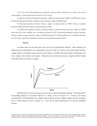 Excerpts from this work may be reproduced by instructors for distribution on a not-for-profit basis for testing or instructional purposes only to
students enrolled in courses for which the textbook has been adopted. Any other reproduction or translation of this work beyond that permitted
by Sections 107 or 108 of the 1976 United States Copyright Act without the permission of the copyright owner is unlawful.
15.22 For each of the following pairs of polymers, plot and label schematic stress–strain curves on the
same graph [i.e., make separate plots for parts (a), (b), and (c)].
(a) Isotactic and linear polypropylene having a weight-average molecular weight of 120,000 g/mol; atactic
and linear polypropylene having a weight-average molecular weight of 100,000 g/mol
(b) Branched poly(vinyl chloride) having a degree of polymerization of 2000; heavily crosslinked
poly(vinyl chloride) having a degree of polymerization of 2000
(c) Poly(styrene-butadiene) random copolymer having a number-average molecular weight of 100,000
g/mol and 10% of the available sites crosslinked and tested at 20°C; poly(styrene-butadiene) random copolymer
having a number-average molecular weight of 120,000 g/mol and 15% of the available sites crosslinked and tested
at -85°C. Hint: poly(styrene-butadiene) copolymers may exhibit elastomeric behavior.
Solution
(a) Shown below are the stress-strain curves for the two polypropylene materials. These materials will
display the stress-strain behavior of a normal plastic, curve B in Figure 15.1. However, the isotactic/linear will have
a higher degree of crystallinity (since isotactic are more likely to crystallize than atactic/linear), and therefore, will
have a higher tensile modulus and strength. Furthermore, the isotactic/linear also has a higher molecular weight
which also leads to an increase in strength.
(b) Shown below are the stress-strain curves for the two polyvinyl chloride materials. The branched PVC
will probably display the stress-strain behavior of a plastic, curve B in Figure 15.1. However, the heavily
crosslinked PVC will undoubtedly have a higher tensile modulus, and, also a higher strength, and will most likely
fail in a brittle manner--as curve A, Figure 15.1; these are the typical characteristics of a heavily crosslinked
polymer.
 