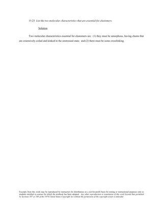 Excerpts from this work may be reproduced by instructors for distribution on a not-for-profit basis for testing or instructional purposes only to
students enrolled in courses for which the textbook has been adopted. Any other reproduction or translation of this work beyond that permitted
by Sections 107 or 108 of the 1976 United States Copyright Act without the permission of the copyright owner is unlawful.
15.23 List the two molecular characteristics that are essential for elastomers.
Solution
Two molecular characteristics essential for elastomers are: (1) they must be amorphous, having chains that
are extensively coiled and kinked in the unstressed state; and (2) there must be some crosslinking.
 