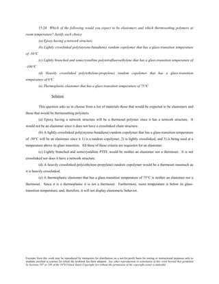 Excerpts from this work may be reproduced by instructors for distribution on a not-for-profit basis for testing or instructional purposes only to
students enrolled in courses for which the textbook has been adopted. Any other reproduction or translation of this work beyond that permitted
by Sections 107 or 108 of the 1976 United States Copyright Act without the permission of the copyright owner is unlawful.
15.24 Which of the following would you expect to be elastomers and which thermosetting polymers at
room temperature? Justify each choice.
(a) Epoxy having a network structure
(b) Lightly crosslinked poly(styrene-butadiene) random copolymer that has a glass-transition temperature
of -50°C
(c) Lightly branched and semicrystalline polytetrafluoroethylene that has a glass-transition temperature of
-100°C
(d) Heavily crosslinked poly(ethylene-propylene) random copolymer that has a glass-transition
temperature of 0°C
(e) Thermoplastic elastomer that has a glass-transition temperature of 75°C
Solution
This question asks us to choose from a list of materials those that would be expected to be elastomers and
those that would be thermosetting polymers.
(a) Epoxy having a network structure will be a thermoset polymer since it has a network structure. It
would not be an elastomer since it does not have a crosslinked chain structure.
(b) A lightly crosslinked poly(styrene-butadiene) random copolymer that has a glass-transition temperature
of -50°C will be an elastomer since it 1) is a random copolymer, 2) is lightly crosslinked, and 3) is being used at a
temperature above its glass transition. All three of these criteria are requisites for an elastomer.
(c) Lightly branched and semicrystalline PTFE would be neither an elastomer nor a thermoset. It is not
crosslinked nor does it have a network structure.
(d) A heavily crosslinked poly(ethylene-propylene) random copolymer would be a thermoset inasmuch as
it is heavily crosslinked.
(e) A thermoplastic elastomer that has a glass-transition temperature of 75°C is neither an elastomer nor a
thermoset. Since it is a thermoplastic it is not a thermoset. Furthermore, room temperature is below its glass-
transition temperature, and, therefore, it will not display elastomeric behavior.
 