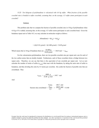 Excerpts from this work may be reproduced by instructors for distribution on a not-for-profit basis for testing or instructional purposes only to
students enrolled in courses for which the textbook has been adopted. Any other reproduction or translation of this work beyond that permitted
by Sections 107 or 108 of the 1976 United States Copyright Act without the permission of the copyright owner is unlawful.
15.25 Ten kilogram of polybutadiene is vulcanized with 4.8 kg sulfur. What fraction of the possible
crosslink sites is bonded to sulfur crosslinks, assuming that, on the average, 4.5 sulfur atoms participate in each
crosslink?
Solution
This problem asks that we compute the fraction of possible crosslink sites in 10 kg of polybutadiene when
4.8 kg of S is added, assuming that, on the average, 4.5 sulfur atoms participate in each crosslink bond. Given the
butadiene repeat unit in Table 14.5, we may calculate its molecular weight as follows:
A(butadiene) = 4(AC
) + 6(AH
)
= (4)(12.01 g/mol) + 6(1.008 g/mol) = 54.09 g/mol
Which means that in 10 kg of butadiene there are
10,000 g
54.09 g/mol
= 184.9 mol = nbuta.
For the vulcanization polybutadiene, there are two possible crosslink sites per repeat unit--one for each of
the two carbon atoms that are doubly bonded. Furthermore, each of these crosslinks forms a bridge between two
repeat units. Therefore, we can say that there is the equivalent of one crosslink per repeat unit. Let us now
calculate the number of moles of sulfur (nsulfur
) that react with the butadiene, by taking the mole ratio of sulfur to
butadiene, and then dividing this ratio by 4.5 atoms per crosslink; this yields the fraction of possible sites that are
crosslinked. Thus
nsulfur =
4800 g
32.06 g /mol
= 149.7 mol
And
fraction sites crosslinked =
nsulfur
nbuta
4.5
=
149.7 mol
184.9 mol
4.5
= 0.180
 