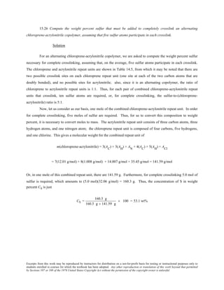 Excerpts from this work may be reproduced by instructors for distribution on a not-for-profit basis for testing or instructional purposes only to
students enrolled in courses for which the textbook has been adopted. Any other reproduction or translation of this work beyond that permitted
by Sections 107 or 108 of the 1976 United States Copyright Act without the permission of the copyright owner is unlawful.
15.26 Compute the weight percent sulfur that must be added to completely crosslink an alternating
chloroprene-acrylonitrile copolymer, assuming that five sulfur atoms participate in each crosslink.
Solution
For an alternating chloroprene-acrylonitrile copolymer, we are asked to compute the weight percent sulfur
necessary for complete crosslinking, assuming that, on the average, five sulfur atoms participate in each crosslink.
The chloroprene and acrylonitrile repeat units are shown in Table 14.5, from which it may be noted that there are
two possible crosslink sites on each chloroprene repeat unit (one site at each of the two carbon atoms that are
doubly bonded), and no possible sites for acrylonitrile; also, since it is an alternating copolymer, the ratio of
chloroprene to acrylonitrile repeat units is 1:1. Thus, for each pair of combined chloroprene-acrylonitrile repeat
units that crosslink, ten sulfur atoms are required, or, for complete crosslinking, the sulfur-to-(chloroprene-
acrylonitrile) ratio is 5:1.
Now, let us consider as our basis, one mole of the combined chloroprene-acrylonitrile repeat unit. In order
for complete crosslinking, five moles of sulfur are required. Thus, for us to convert this composition to weight
percent, it is necessary to convert moles to mass. The acrylonitrile repeat unit consists of three carbon atoms, three
hydrogen atoms, and one nitrogen atom; the chloroprene repeat unit is composed of four carbons, five hydrogens,
and one chlorine. This gives a molecular weight for the combined repeat unit of
m(chloroprene-acrylonitrile) = 3(A
C
) + 3(AH
) + AN
+ 4(AC
) + 5(AH
) + ACl
= 7(12.01 g/mol) + 8(1.008 g/mol) + 14.007 g/mol + 35.45 g/mol = 141.59 g/mol
Or, in one mole of this combined repeat unit, there are 141.59 g. Furthermore, for complete crosslinking 5.0 mol of
sulfur is required, which amounts to (5.0 mol)(32.06 g/mol) = 160.3 g. Thus, the concentration of S in weight
percent CS is just
CS =
160.3 g
160.3 g + 141.59 g
× 100 = 53.1 wt%
 