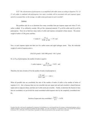 Excerpts from this work may be reproduced by instructors for distribution on a not-for-profit basis for testing or instructional purposes only to
students enrolled in courses for which the textbook has been adopted. Any other reproduction or translation of this work beyond that permitted
by Sections 107 or 108 of the 1976 United States Copyright Act without the permission of the copyright owner is unlawful.
15.27 The vulcanization of polyisoprene is accomplished with sulfur atoms according to Equation 15.4. If
57 wt% sulfur is combined with polyisoprene, how many crosslinks will be associated with each isoprene repeat
unit if it is assumed that, on the average, six sulfur atoms participate in each crosslink?
Solution
This problem asks for us to determine how many crosslinks form per isoprene repeat unit when 57 wt%
sulfur is added. If we arbitrarily consider 100 g of the vulcanized material, 57 g will be sulfur and 43 g will be
polyisoprene. Next, let us find how many moles of sulfur and isoprene correspond to these masses. The atomic
weight of sulfur is 32.06 g/mol, and thus,
# moles S =
57 g
32.06 g /mol
= 1.78 mol
Now, in each isoprene repeat unit there are five carbon atoms and eight hydrogen atoms. Thus, the molecular
weight of a mole of isoprene units is
(5)(12.01 g/mol) + (8)(1.008 g/mol) = 68.11 g/mol
Or, in 43 g of polyisoprene, the number of moles is equal to
# moles isoprene =
43 g
68.11 g /mol
= 0.631 mol
Therefore, the ratio of moles of S to the number of moles of polyisoprene is
1.78 mol
0.631 mol
:1 = 2.82 :1
When all possible sites are crosslinked, the ratio of the number of moles of sulfur to the number of moles of
isoprene is 6:1; this is because there are two crosslink sites per repeat unit and each crosslink is shared between
repeat units on adjacent chains, and there are 6 sulfur atoms per crosslink. Finally, to determine the fraction of sites
that are crosslinked, we just divide the actual crosslinked sulfur/isoprene ratio by the completely crosslinked ratio.
Or,
fraction of repeat unit sites crosslinked =
2.82 /1
6 /1
= 0.470
 