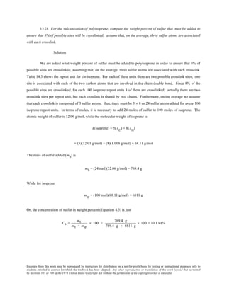 Excerpts from this work may be reproduced by instructors for distribution on a not-for-profit basis for testing or instructional purposes only to
students enrolled in courses for which the textbook has been adopted. Any other reproduction or translation of this work beyond that permitted
by Sections 107 or 108 of the 1976 United States Copyright Act without the permission of the copyright owner is unlawful.
15.28 For the vulcanization of polyisoprene, compute the weight percent of sulfur that must be added to
ensure that 8% of possible sites will be crosslinked; assume that, on the average, three sulfur atoms are associated
with each crosslink.
Solution
We are asked what weight percent of sulfur must be added to polyisoprene in order to ensure that 8% of
possible sites are crosslinked, assuming that, on the average, three sulfur atoms are associated with each crosslink.
Table 14.5 shows the repeat unit for cis-isoprene. For each of these units there are two possible crosslink sites; one
site is associated with each of the two carbon atoms that are involved in the chain double bond. Since 8% of the
possible sites are crosslinked, for each 100 isoprene repeat units 8 of them are crosslinked; actually there are two
crosslink sites per repeat unit, but each crosslink is shared by two chains. Furthermore, on the average we assume
that each crosslink is composed of 3 sulfur atoms; thus, there must be 3 × 8 or 24 sulfur atoms added for every 100
isoprene repeat units. In terms of moles, it is necessary to add 24 moles of sulfur to 100 moles of isoprene. The
atomic weight of sulfur is 32.06 g/mol, while the molecular weight of isoprene is
A(isoprene) = 5(A
C
) + 8(AH
)
= (5)(12.01 g/mol) + (8)(1.008 g/mol) = 68.11 g/mol
The mass of sulfur added (mS) is
mS = (24 mol)(32.06 g/mol) = 769.4 g
While for isoprene
mip = (100 mol)(68.11 g/mol) = 6811 g
Or, the concentration of sulfur in weight percent (Equation 4.3) is just
CS =
mS
mS + mip
× 100 =
769.4 g
769.4 g + 6811 g
× 100 = 10.1 wt%
 