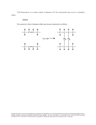 Excerpts from this work may be reproduced by instructors for distribution on a not-for-profit basis for testing or instructional purposes only to
students enrolled in courses for which the textbook has been adopted. Any other reproduction or translation of this work beyond that permitted
by Sections 107 or 108 of the 1976 United States Copyright Act without the permission of the copyright owner is unlawful.
15.29 Demonstrate, in a manner similar to Equation 15.4, how vulcanization may occur in a butadiene
rubber.
Solution
The reaction by which a butadiene rubber may become vulcanized is as follows:
 