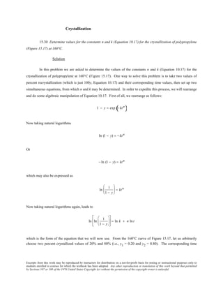 Excerpts from this work may be reproduced by instructors for distribution on a not-for-profit basis for testing or instructional purposes only to
students enrolled in courses for which the textbook has been adopted. Any other reproduction or translation of this work beyond that permitted
by Sections 107 or 108 of the 1976 United States Copyright Act without the permission of the copyright owner is unlawful.
Crystallization
15.30 Determine values for the constants n and k (Equation 10.17) for the crystallization of polypropylene
(Figure 15.17) at 160°C.
Solution
In this problem we are asked to determine the values of the constants n and k (Equation 10.17) for the
crystallization of polypropylene at 160°C (Figure 15.17). One way to solve this problem is to take two values of
percent recrystallization (which is just 100y, Equation 10.17) and their corresponding time values, then set up two
simultaneous equations, from which n and k may be determined. In order to expedite this process, we will rearrange
and do some algebraic manipulation of Equation 10.17. First of all, we rearrange as follows:
1 − y = exp − ktn
( )
Now taking natural logarithms
ln (1 − y) = − ktn
Or
− ln (1 − y) = ktn
which may also be expressed as
ln
1
1 − y





 = ktn
Now taking natural logarithms again, leads to
ln ln
1
1 − y











 = ln k + n lnt
which is the form of the equation that we will now use. From the 160°C curve of Figure 15.17, let us arbitrarily
choose two percent crystallized values of 20% and 80% (i.e., y1 = 0.20 and y2 = 0.80). The corresponding time
 