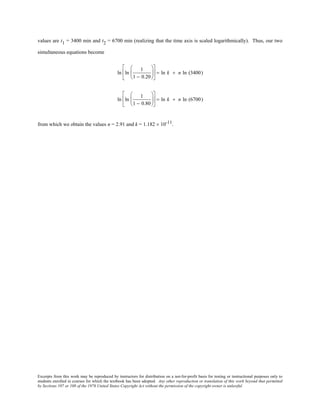 Excerpts from this work may be reproduced by instructors for distribution on a not-for-profit basis for testing or instructional purposes only to
students enrolled in courses for which the textbook has been adopted. Any other reproduction or translation of this work beyond that permitted
by Sections 107 or 108 of the 1976 United States Copyright Act without the permission of the copyright owner is unlawful.
values are t1 = 3400 min and t2 = 6700 min (realizing that the time axis is scaled logarithmically). Thus, our two
simultaneous equations become
ln ln
1
1 − 0.20











 = ln k + n ln (3400)
ln ln
1
1 − 0.80











 = ln k + n ln (6700)
from which we obtain the values n = 2.91 and k = 1.182 × 10-11.
 
