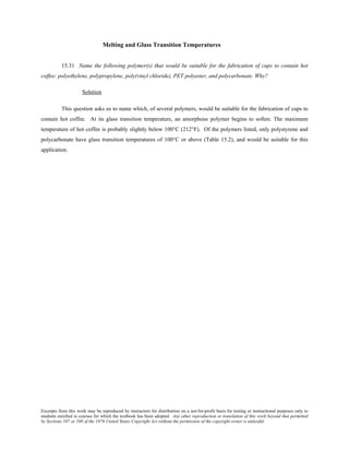Excerpts from this work may be reproduced by instructors for distribution on a not-for-profit basis for testing or instructional purposes only to
students enrolled in courses for which the textbook has been adopted. Any other reproduction or translation of this work beyond that permitted
by Sections 107 or 108 of the 1976 United States Copyright Act without the permission of the copyright owner is unlawful.
Melting and Glass Transition Temperatures
15.31 Name the following polymer(s) that would be suitable for the fabrication of cups to contain hot
coffee: polyethylene, polypropylene, poly(vinyl chloride), PET polyester, and polycarbonate. Why?
Solution
This question asks us to name which, of several polymers, would be suitable for the fabrication of cups to
contain hot coffee. At its glass transition temperature, an amorphous polymer begins to soften. The maximum
temperature of hot coffee is probably slightly below 100°C (212°F). Of the polymers listed, only polystyrene and
polycarbonate have glass transition temperatures of 100°C or above (Table 15.2), and would be suitable for this
application.
 