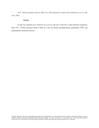 Excerpts from this work may be reproduced by instructors for distribution on a not-for-profit basis for testing or instructional purposes only to
students enrolled in courses for which the textbook has been adopted. Any other reproduction or translation of this work beyond that permitted
by Sections 107 or 108 of the 1976 United States Copyright Act without the permission of the copyright owner is unlawful.
15.32 Of those polymers listed in Table 15.2, which polymer(s) would be best suited for use as ice cube
trays? Why?
Solution
In order for a polymer to be suited for use as an ice cube tray it must have a glass-transition temperature
below 0°C. Of those polymers listed in Table 15.2 only low-density and high-density polyethylene, PTFE, and
polypropylene satisfy this criterion.
 