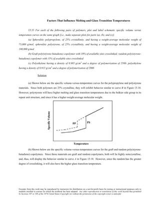 Excerpts from this work may be reproduced by instructors for distribution on a not-for-profit basis for testing or instructional purposes only to
students enrolled in courses for which the textbook has been adopted. Any other reproduction or translation of this work beyond that permitted
by Sections 107 or 108 of the 1976 United States Copyright Act without the permission of the copyright owner is unlawful.
Factors That Influence Melting and Glass Transition Temperatures
15.33 For each of the following pairs of polymers, plot and label schematic specific volume versus
temperature curves on the same graph [i.e., make separate plots for parts (a), (b), and (c)].
(a) Spherulitic polypropylene, of 25% crystallinity, and having a weight-average molecular weight of
75,000 g/mol; spherulitic polystyrene, of 25% crystallinity, and having a weight-average molecular weight of
100,000 g/mol
(b) Graft poly(styrene-butadiene) copolymer with 10% of available sites crosslinked; random poly(styrene-
butadiene) copolymer with 15% of available sites crosslinked
(c) Polyethylene having a density of 0.985 g/cm3
and a degree of polymerization of 2500; polyethylene
having a density of 0.915 g/cm3
and a degree of polymerization of 2000
Solution
(a) Shown below are the specific volume-versus-temperature curves for the polypropylene and polystyrene
materials. Since both polymers are 25% crystalline, they will exhibit behavior similar to curve B in Figure 15.18.
However, polystyrene will have higher melting and glass transition temperatures due to the bulkier side group in its
repeat unit structure, and since it has a higher weight-average molecular weight.
(b) Shown below are the specific volume-versus-temperature curves for the graft and random poly(styrene-
butadiene) copolymers. Since these materials are graft and random copolymers, both will be highly noncrystalline,
and, thus, will display the behavior similar to curve A in Figure 15.18. However, since the random has the greater
degree of crosslinking, it will also have the higher glass transition temperature.
 