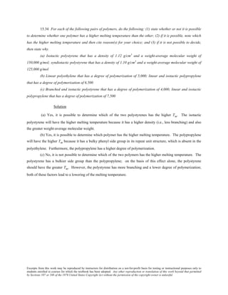 Excerpts from this work may be reproduced by instructors for distribution on a not-for-profit basis for testing or instructional purposes only to
students enrolled in courses for which the textbook has been adopted. Any other reproduction or translation of this work beyond that permitted
by Sections 107 or 108 of the 1976 United States Copyright Act without the permission of the copyright owner is unlawful.
15.34 For each of the following pairs of polymers, do the following: (1) state whether or not it is possible
to determine whether one polymer has a higher melting temperature than the other; (2) if it is possible, note which
has the higher melting temperature and then cite reason(s) for your choice; and (3) if it is not possible to decide,
then state why.
(a) Isotactic polystyrene that has a density of 1.12 g/cm3
and a weight-average molecular weight of
150,000 g/mol; syndiotactic polystyrene that has a density of 1.10 g/cm3
and a weight-average molecular weight of
125,000 g/mol
(b) Linear polyethylene that has a degree of polymerization of 5,000; linear and isotactic polypropylene
that has a degree of polymerization of 6,500
(c) Branched and isotactic polystyrene that has a degree of polymerization of 4,000; linear and isotactic
polypropylene that has a degree of polymerization of 7,500
Solution
(a) Yes, it is possible to determine which of the two polystyrenes has the higher Tm. The isotactic
polystyrene will have the higher melting temperature because it has a higher density (i.e., less branching) and also
the greater weight-average molecular weight.
(b) Yes, it is possible to determine which polymer has the higher melting temperature. The polypropylene
will have the higher Tm because it has a bulky phenyl side group in its repeat unit structure, which is absent in the
polyethylene. Furthermore, the polypropylene has a higher degree of polymerization.
(c) No, it is not possible to determine which of the two polymers has the higher melting temperature. The
polystyrene has a bulkier side group than the polypropylene; on the basis of this effect alone, the polystyrene
should have the greater Tm. However, the polystyrene has more branching and a lower degree of polymerization;
both of these factors lead to a lowering of the melting temperature.
 