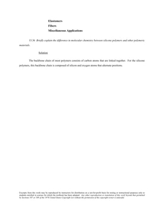 Excerpts from this work may be reproduced by instructors for distribution on a not-for-profit basis for testing or instructional purposes only to
students enrolled in courses for which the textbook has been adopted. Any other reproduction or translation of this work beyond that permitted
by Sections 107 or 108 of the 1976 United States Copyright Act without the permission of the copyright owner is unlawful.
Elastomers
Fibers
Miscellaneous Applications
15.36 Briefly explain the difference in molecular chemistry between silicone polymers and other polymeric
materials.
Solution
The backbone chain of most polymers consists of carbon atoms that are linked together. For the silicone
polymers, this backbone chain is composed of silicon and oxygen atoms that alternate positions.
 