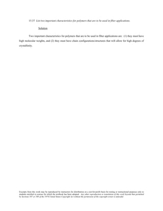 Excerpts from this work may be reproduced by instructors for distribution on a not-for-profit basis for testing or instructional purposes only to
students enrolled in courses for which the textbook has been adopted. Any other reproduction or translation of this work beyond that permitted
by Sections 107 or 108 of the 1976 United States Copyright Act without the permission of the copyright owner is unlawful.
15.37 List two important characteristics for polymers that are to be used in fiber applications.
Solution
Two important characteristics for polymers that are to be used in fiber applications are: (1) they must have
high molecular weights, and (2) they must have chain configurations/structures that will allow for high degrees of
crystallinity.
 