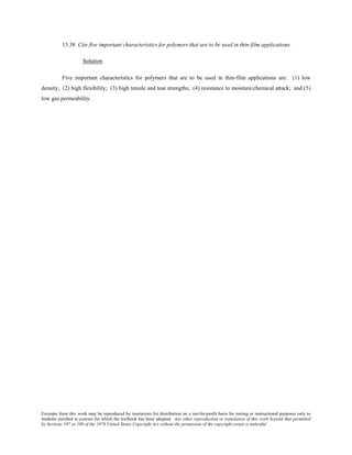 Excerpts from this work may be reproduced by instructors for distribution on a not-for-profit basis for testing or instructional purposes only to
students enrolled in courses for which the textbook has been adopted. Any other reproduction or translation of this work beyond that permitted
by Sections 107 or 108 of the 1976 United States Copyright Act without the permission of the copyright owner is unlawful.
15.38 Cite five important characteristics for polymers that are to be used in thin-film applications.
Solution
Five important characteristics for polymers that are to be used in thin-film applications are: (1) low
density; (2) high flexibility; (3) high tensile and tear strengths; (4) resistance to moisture/chemical attack; and (5)
low gas permeability.
 