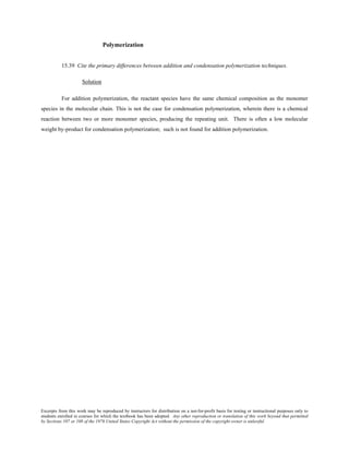 Excerpts from this work may be reproduced by instructors for distribution on a not-for-profit basis for testing or instructional purposes only to
students enrolled in courses for which the textbook has been adopted. Any other reproduction or translation of this work beyond that permitted
by Sections 107 or 108 of the 1976 United States Copyright Act without the permission of the copyright owner is unlawful.
Polymerization
15.39 Cite the primary differences between addition and condensation polymerization techniques.
Solution
For addition polymerization, the reactant species have the same chemical composition as the monomer
species in the molecular chain. This is not the case for condensation polymerization, wherein there is a chemical
reaction between two or more monomer species, producing the repeating unit. There is often a low molecular
weight by-product for condensation polymerization; such is not found for addition polymerization.
 