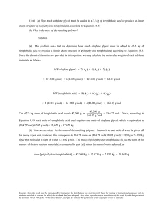 Excerpts from this work may be reproduced by instructors for distribution on a not-for-profit basis for testing or instructional purposes only to
students enrolled in courses for which the textbook has been adopted. Any other reproduction or translation of this work beyond that permitted
by Sections 107 or 108 of the 1976 United States Copyright Act without the permission of the copyright owner is unlawful.
15.40 (a) How much ethylene glycol must be added to 47.3 kg of terephthalic acid to produce a linear
chain structure of poly(ethylene terephthalate) according to Equation 15.9?
(b) What is the mass of the resulting polymer?
Solution
(a) This problem asks that we determine how much ethylene glycol must be added to 47.3 kg of
terephthalic acid to produce a linear chain structure of poly(ethylene terephthalate) according to Equation 15.9.
Since the chemical formulas are provided in this equation we may calculate the molecular weights of each of these
materials as follows:
MW(ethylene glycol) = 2( AC) + 6( AH) + 2( AO)
= 2(12.01 g/mol) + 6(1.008 g/mol) + 2(16.00 g/mol) = 62.07 g/mol
MW(terephthalic acid) = 8(AC) + 6(AH) + 4(AO)
= 8 (12.01 g/mol) + 6(1.008 g/mol) + 4(16.00 g/mol) = 166.13 g/mol
The 47.3 kg mass of terephthalic acid equals 47,300 g or
47,300 g
166.13 g/mol
= 284.72 mol. Since, according to
Equation 15.9, each mole of terephthalic acid used requires one mole of ethylene glycol, which is equivalent to
(284.72 mol)(62.07 g/mol) = 17,673 g = 17.673 kg.
(b) Now we are asked for the mass of the resulting polymer. Inasmuch as one mole of water is given off
for every repeat unit produced, this corresponds to 284.72 moles or (284.72 mol)(18.02 g/mol) = 5130 g or 5.130 kg
since the molecular weight of water is 18.02 g/mol. The mass of poly(ethylene terephthalate) is just the sum of the
masses of the two reactant materials [as computed in part (a)] minus the mass of water released, or
mass [poly(ethylene terephthalate)] = 47.300 kg + 17.673 kg − 5.130 kg = 59.843 kg
 