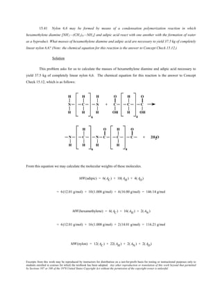 Excerpts from this work may be reproduced by instructors for distribution on a not-for-profit basis for testing or instructional purposes only to
students enrolled in courses for which the textbook has been adopted. Any other reproduction or translation of this work beyond that permitted
by Sections 107 or 108 of the 1976 United States Copyright Act without the permission of the copyright owner is unlawful.
15.41 Nylon 6,6 may be formed by means of a condensation polymerization reaction in which
hexamethylene diamine [NH2—(CH2)6—NH2] and adipic acid react with one another with the formation of water
as a byproduct. What masses of hexamethylene diamine and adipic acid are necessary to yield 37.5 kg of completely
linear nylon 6,6? (Note: the chemical equation for this reaction is the answer to Concept Check 15.12.)
Solution
This problem asks for us to calculate the masses of hexamethylene diamine and adipic acid necessary to
yield 37.5 kg of completely linear nylon 6,6. The chemical equation for this reaction is the answer to Concept
Check 15.12, which is as follows:
From this equation we may calculate the molecular weights of these molecules.
MW(adipic) = 6( AC) + 10( AH) + 4( AO)
= 6(12.01 g/mol) + 10(1.008 g/mol) + 4(16.00 g/mol) = 146.14 g/mol
MW(hexamethylene) = 6(AC) + 16(AH) + 2(AN)
= 6(12.01 g/mol) + 16(1.008 g/mol) + 2(14.01 g/mol) = 116.21 g/mol
MW(nylon) = 12( AC) + 22( AH) + 2( AN) + 2( AO)
 