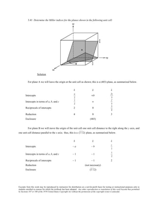 Excerpts from this work may be reproduced by instructors for distribution on a not-for-profit basis for testing or instructional purposes only to
students enrolled in courses for which the textbook has been adopted. Any other reproduction or translation of this work beyond that permitted
by Sections 107 or 108 of the 1976 United States Copyright Act without the permission of the copyright owner is unlawful.
3.41 Determine the Miller indices for the planes shown in the following unit cell:
Solution
For plane A we will leave the origin at the unit cell as shown; this is a (403) plane, as summarized below.
x y z
Intercepts
a
2
∞b
2c
3
Intercepts in terms of a, b, and c
1
2
∞
2
3
Reciprocals of intercepts 2 0
3
2
Reduction 4 0 3
Enclosure (403)
For plane B we will move the origin of the unit cell one unit cell distance to the right along the y axis, and
one unit cell distance parallel to the x axis; thus, this is a (1 12) plane, as summarized below.
x y z
Intercepts – a – b
c
2
Intercepts in terms of a, b, and c – 1 – 1
1
2
Reciprocals of intercepts – 1 – 1 2
Reduction (not necessary)
Enclosure (1 12)
 