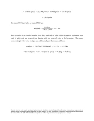 Excerpts from this work may be reproduced by instructors for distribution on a not-for-profit basis for testing or instructional purposes only to
students enrolled in courses for which the textbook has been adopted. Any other reproduction or translation of this work beyond that permitted
by Sections 107 or 108 of the 1976 United States Copyright Act without the permission of the copyright owner is unlawful.
= 12(12.01 g/mol) + 22(1.008 g/mol) + 2(14.01 g/mol) + 2(16.00 g/mol)
= 226.32 g/mol
The mass of 37.5 kg of nylon 6,6 equals 37,500 g or
m(nylon) =
37,500 g
226.32 g/mol
= 165.7 mol
Since, according to the chemical equation given above, each mole of nylon 6,6 that is produced requires one mole
each of adipic acid and hexamethylene diamine, with two moles of water as the by-product. The masses
corresponding to 165.7 moles of adipic acid and hexamethylene diamine are as follows:
m(adipic) = (165.7 mol)(146.14 g/mol) = 24,215 g = 24.215 kg
m(hexamethylene) = (165.7 mol)(116.21 g/mol) = 19,256 g = 19.256 kg
 