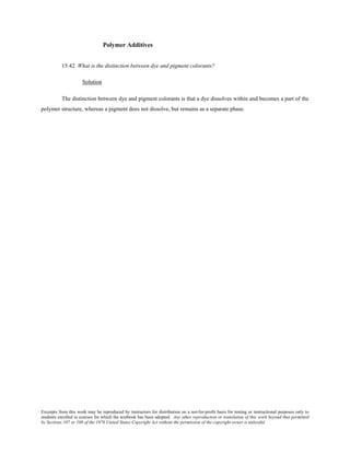 Excerpts from this work may be reproduced by instructors for distribution on a not-for-profit basis for testing or instructional purposes only to
students enrolled in courses for which the textbook has been adopted. Any other reproduction or translation of this work beyond that permitted
by Sections 107 or 108 of the 1976 United States Copyright Act without the permission of the copyright owner is unlawful.
Polymer Additives
15.42 What is the distinction between dye and pigment colorants?
Solution
The distinction between dye and pigment colorants is that a dye dissolves within and becomes a part of the
polymer structure, whereas a pigment does not dissolve, but remains as a separate phase.
 
