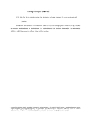 Excerpts from this work may be reproduced by instructors for distribution on a not-for-profit basis for testing or instructional purposes only to
students enrolled in courses for which the textbook has been adopted. Any other reproduction or translation of this work beyond that permitted
by Sections 107 or 108 of the 1976 United States Copyright Act without the permission of the copyright owner is unlawful.
Forming Techniques for Plastics
15.43 Cite four factors that determine what fabrication technique is used to form polymeric materials.
Solution
Four factors that determine what fabrication technique is used to form polymeric materials are: (1) whether
the polymer is thermoplastic or thermosetting; (2) if thermoplastic, the softening temperature; (3) atmospheric
stability; and (4) the geometry and size of the finished product.
 