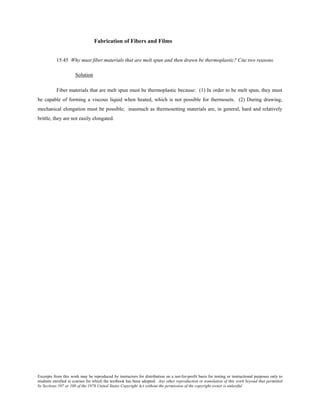 Excerpts from this work may be reproduced by instructors for distribution on a not-for-profit basis for testing or instructional purposes only to
students enrolled in courses for which the textbook has been adopted. Any other reproduction or translation of this work beyond that permitted
by Sections 107 or 108 of the 1976 United States Copyright Act without the permission of the copyright owner is unlawful.
Fabrication of Fibers and Films
15.45 Why must fiber materials that are melt spun and then drawn be thermoplastic? Cite two reasons.
Solution
Fiber materials that are melt spun must be thermoplastic because: (1) In order to be melt spun, they must
be capable of forming a viscous liquid when heated, which is not possible for thermosets. (2) During drawing,
mechanical elongation must be possible; inasmuch as thermosetting materials are, in general, hard and relatively
brittle, they are not easily elongated.
 