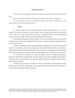 Excerpts from this work may be reproduced by instructors for distribution on a not-for-profit basis for testing or instructional purposes only to
students enrolled in courses for which the textbook has been adopted. Any other reproduction or translation of this work beyond that permitted
by Sections 107 or 108 of the 1976 United States Copyright Act without the permission of the copyright owner is unlawful.
DESIGN QUESTIONS
15.D1 (a) List several advantages and disadvantages of using transparent polymeric materials for eyeglass
lenses.
(b) Cite four properties (in addition to being transparent) that are important for this application.
(c) Note three polymers that may be candidates for eyeglass lenses, and then tabulate values of the
properties noted in part (b) for these three materials.
Solution
(a) Several advantages of using transparent polymeric materials for eyeglass lenses are: they have
relatively low densities, and, therefore, are light in weight; they are relatively easy to grind to have the desired
contours; they are less likely to shatter than are glass lenses; wraparound lenses for protection during sports
activities are possible; and they filter out more ultraviolet radiation than do glass lenses.
The principal disadvantage of these types of lenses is that some are relatively soft and are easily scratched
(although antiscratch coatings may be applied). Plastic lenses are not as mechanically stable as glass, and, therefore,
are not as precise optically.
(b) Some of the properties that are important for polymer lens materials are: they should be relatively hard
in order to resist scratching; they must be impact resistant; they should be shatter resistant; they must have a
relatively high index of refraction such that thin lenses may be ground for very nearsighted people; and they should
absorb significant proportions of all types of ultraviolet radiation, which radiation can do damage to the eye tissues.
(c) Of those polymers discussed in this chapter and Chapter 14, likely lens candidates are polystyrene,
poly(methyl methacrylate), and polycarbonate; these three materials are not easily crystallized, and, therefore, are
normally transparent. Upon consultation of their fracture toughnesses (Table B.5 in Appendix B), polycarbonate is
the most superior of the three.
Commercially, the two plastic lens materials of choice are polycarbonate and allyl diglycol carbonate
(having the trade name CR-39). Polycarbonate is very impact resistant, but not as hard as CR-39. Furthermore, PC
comes in both normal and high refractive-index grades.
 