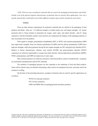 Excerpts from this work may be reproduced by instructors for distribution on a not-for-profit basis for testing or instructional purposes only to
students enrolled in courses for which the textbook has been adopted. Any other reproduction or translation of this work beyond that permitted
by Sections 107 or 108 of the 1976 United States Copyright Act without the permission of the copyright owner is unlawful.
15.D2 Write an essay on polymeric materials that are used in the packaging of food products and drinks.
Include a list of the general requisite characteristics of materials that are used for these applications. Now cite a
specific material that is utilized for each of three different container types and the rationale for each choice.
Solution
There are three primary requirements for polymeric materials that are utilized in the packaging of food
products and drinks; these are: (1) sufficient strength, to include tensile, tear, and impact strengths; (2) barrier
protection--that is, being resistant to permeation by oxygen, water vapor, and carbon dioxide; and (3) being
nonreactive with the food/drink contents--such reactions can compromise the integrity of the packaging material, or
they can produce toxic by-products.
With regard to strength, poly(ethylene terephthalate) (PET or PETE) and oriented polypropylene (OPP)
have high tensile strengths, linear low-density polyethylene (LLDPE) and low-density polyethylene (LDPE) have
high tear strengths, while those polymers having the best impact strengths are PET and poly(vinyl chloride) (PVC).
Relative to barrier characteristics, ethylene vinyl alcohol (EVOH) and poly(vinylidene chloride) (PVDC)
copolymers are relatively impermeable to oxygen and carbon dioxide, whereas high-density polyethylene (HDPE),
PVDC, polypropylene, and LDPE are impervious to water vapor.
Most common polymers are relatively nonreactive with food products, and are considered safe; exceptions
are acrylonitrile and plasticizers used in PVC materials.
The aesthetics of packaging polymers are also important in the marketing of food and drink products.
Some will be colored, many are adorned with printing, others need to be transparent and clear, and many need to be
resistant to scuffing.
On the basis of the preceding discussion, examples of polymers that are used for specific applications are
as follows:
PET(E) for soda pop containers;
PVC for beer containers;
LDPE and HDPE films for packaging bread and bakery products.
 