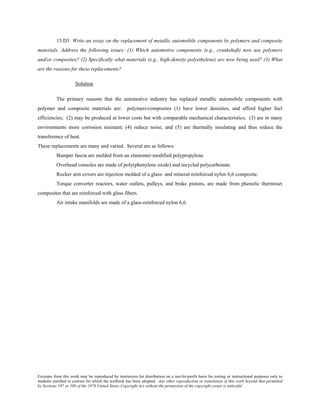 Excerpts from this work may be reproduced by instructors for distribution on a not-for-profit basis for testing or instructional purposes only to
students enrolled in courses for which the textbook has been adopted. Any other reproduction or translation of this work beyond that permitted
by Sections 107 or 108 of the 1976 United States Copyright Act without the permission of the copyright owner is unlawful.
15.D3 Write an essay on the replacement of metallic automobile components by polymers and composite
materials. Address the following issues: (1) Which automotive components (e.g., crankshaft) now use polymers
and/or composites? (2) Specifically what materials (e.g., high-density polyethylene) are now being used? (3) What
are the reasons for these replacements?
Solution
The primary reasons that the automotive industry has replaced metallic automobile components with
polymer and composite materials are: polymers/composites (1) have lower densities, and afford higher fuel
efficiencies; (2) may be produced at lower costs but with comparable mechanical characteristics; (3) are in many
environments more corrosion resistant; (4) reduce noise, and (5) are thermally insulating and thus reduce the
transference of heat.
These replacements are many and varied. Several are as follows:
Bumper fascia are molded from an elastomer-modified polypropylene.
Overhead consoles are made of poly(phenylene oxide) and recycled polycarbonate.
Rocker arm covers are injection molded of a glass- and mineral-reinforced nylon 6,6 composite.
Torque converter reactors, water outlets, pulleys, and brake pistons, are made from phenolic thermoset
composites that are reinforced with glass fibers.
Air intake manifolds are made of a glass-reinforced nylon 6,6.
 