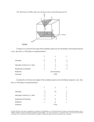Excerpts from this work may be reproduced by instructors for distribution on a not-for-profit basis for testing or instructional purposes only to
students enrolled in courses for which the textbook has been adopted. Any other reproduction or translation of this work beyond that permitted
by Sections 107 or 108 of the 1976 United States Copyright Act without the permission of the copyright owner is unlawful.
3.42 Determine the Miller indices for the planes shown in the following unit cell:
Solution
For plane A we will move the origin of the coordinate system one unit cell distance to the upward along the
z axis; thus, this is a (322) plane, as summarized below.
x y z
Intercepts
a
3
b
2
–
c
2
Intercepts in terms of a, b, and c
1
3
1
2
–
1
2
Reciprocals of intercepts 3 2 – 2
Reduction (not necessary)
Enclosure (322)
For plane B we will move the original of the coordinate system on unit cell distance along the x axis; thus,
this is a (101) plane, as summarized below.
x y z
Intercepts –
a
2
∞b
c
2
Intercepts in terms of a, b, and c –
1
2
∞
1
2
Reciprocals of intercepts – 2 0 2
Reduction – 1 0 1
Enclosure (101)
 