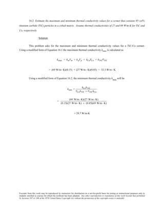 Excerpts from this work may be reproduced by instructors for distribution on a not-for-profit basis for testing or instructional purposes only to
students enrolled in courses for which the textbook has been adopted. Any other reproduction or translation of this work beyond that permitted
by Sections 107 or 108 of the 1976 United States Copyright Act without the permission of the copyright owner is unlawful.
16.2 Estimate the maximum and minimum thermal conductivity values for a cermet that contains 85 vol%
titanium carbide (TiC) particles in a cobalt matrix. Assume thermal conductivities of 27 and 69 W/m-K for TiC and
Co, respectively.
Solution
This problem asks for the maximum and minimum thermal conductivity values for a TiC-Co cermet.
Using a modified form of Equation 16.1 the maximum thermal conductivity kmax is calculated as
kmax = kmVm + kpVp = kCoVCo + kTiCVTiC
= (69 W/m- K)(0.15) + (27 W/m- K)(0.85) = 33.3 W/m- K
Using a modified form of Equation 16.2, the minimum thermal conductivity kmin
will be
kmin =
kCokTiC
VCokTiC + VTiCkCo
=
(69 W/m- K)(27 W/m- K)
(0.15)(27 W/m- K) + (0.85)(69 W/m- K)
= 29.7 W/m-K
 