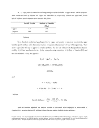 Excerpts from this work may be reproduced by instructors for distribution on a not-for-profit basis for testing or instructional purposes only to
students enrolled in courses for which the textbook has been adopted. Any other reproduction or translation of this work beyond that permitted
by Sections 107 or 108 of the 1976 United States Copyright Act without the permission of the copyright owner is unlawful.
16.3 A large-particle composite consisting of tungsten particles within a copper matrix is to be prepared.
If the volume fractions of tungsten and copper are 0.60 and 0.40, respectively, estimate the upper limit for the
specific stiffness of this composite given the data that follow.
Specific Gravity Modulus of Elasticity
(GPa)
Copper 8.9 110
Tungsten 19.3 407
Solution
Given the elastic moduli and specific gravities for copper and tungsten we are asked to estimate the upper
limit for specific stiffness when the volume fractions of tungsten and copper are 0.60 and 0.40, respectively. There
are two approaches that may be applied to solve this problem. The first is to estimate both the upper limits of elastic
modulus [Ec(u)] and specific gravity (ρc) for the composite, using expressions of the form of Equation 16.1, and
then take their ratio. Using this approach
Ec(u) = ECuVCu + EWVW
= (110 GPa)(0.40) + (407 GPa)(0.60)
= 288 GPa
And
ρc = ρCuVCu + ρWVW
= (8.9)(0.40) + (19.3)(0.60) = 15.14
Therefore
Specific Stiffness =
Ec(u)
ρc
=
288 GPa
15.14
= 19.0 GPa
With the alternate approach, the specific stiffness is calculated, again employing a modification of
Equation 16.1, but using the specific stiffness-volume fraction product for both metals, as follows:
 