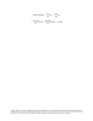 Excerpts from this work may be reproduced by instructors for distribution on a not-for-profit basis for testing or instructional purposes only to
students enrolled in courses for which the textbook has been adopted. Any other reproduction or translation of this work beyond that permitted
by Sections 107 or 108 of the 1976 United States Copyright Act without the permission of the copyright owner is unlawful.
Specific Stiffness =
ECu
ρCu
VCu +
EW
ρW
VW
=
110 GPa
8.9
(0.40) +
407 GPa
19.3
(0.60) = 17.6 GPa
 