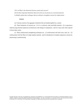 Excerpts from this work may be reproduced by instructors for distribution on a not-for-profit basis for testing or instructional purposes only to
students enrolled in courses for which the textbook has been adopted. Any other reproduction or translation of this work beyond that permitted
by Sections 107 or 108 of the 1976 United States Copyright Act without the permission of the copyright owner is unlawful.
16.4 (a) What is the distinction between cement and concrete?
(b) Cite three important limitations that restrict the use of concrete as a structural material.
(c) Briefly explain three techniques that are utilized to strengthen concrete by reinforcement.
Solution
(a) Concrete consists of an aggregate of particles that are bonded together by a cement.
(b) Three limitations of concrete are: (1) it is a relatively weak and brittle material; (2) it experiences
relatively large thermal expansions (contractions) with changes in temperature; and (3) it may crack when exposed
to freeze-thaw cycles.
(c) Three reinforcement strengthening techniques are: (1) reinforcement with steel wires, rods, etc.; (2)
reinforcement with fine fibers of a high modulus material; and (3) introduction of residual compressive stresses by
prestressing or posttensioning.
 